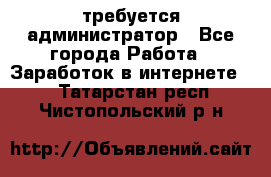 требуется администратор - Все города Работа » Заработок в интернете   . Татарстан респ.,Чистопольский р-н